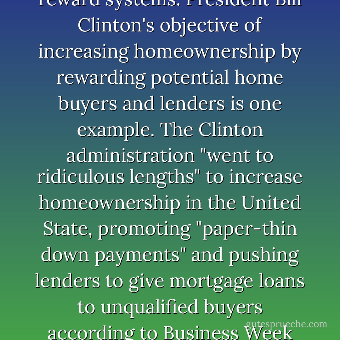 Consider the recent financial crisis and its link to faulty reward systems. President Bill Clinton's objective of increasing homeownership by rewarding potential home buyers and lenders is one example. The Clinton administration "went to ridiculous lengths" to increase homeownership in the United State, promoting "paper-thin down payments" and pushing lenders to give mortgage loans to unqualified buyers according to Business Week editor Peter Coy. - Max H. Bazerman