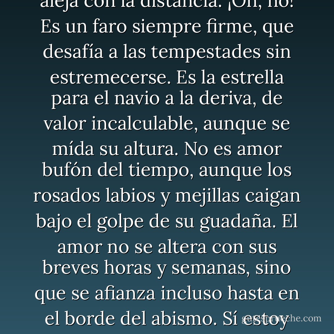 La unión de dos almas sinceras<br />no admite impedimentos.<br />No es amor el amor<br />que se transforma con el cambio,<br />o se aleja con la distancia.<br />¡Oh, no! Es un faro siempre firme,<br />que desafía a las tempestades sin estremecerse.<br />Es la estrella para el navio a la deriva,<br />de valor incalculable, aunque se mída su altura.<br />No es amor bufón del tiempo, aunque los rosados labios y<br />mejillas caigan bajo el golpe de su guadaña.<br />El amor no se altera con sus breves horas y semanas,<br />sino que se afianza incluso hasta en el borde del abismo.<br />Sí estoy equivocado y se demuestra,<br />yo nunca nada escribí, y nadie jamás amó. - William Shakespeare