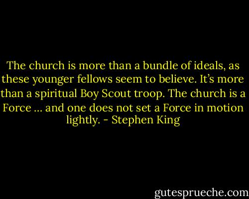 The church is more than a bundle of ideals, as these younger fellows seem to believe. It’s more than a spiritual Boy Scout troop. The church is a Force … and one does not set a Force in motion lightly. - Stephen King