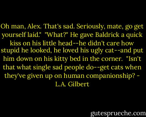 Oh man, Alex. That's sad. Seriously, mate, go get yourself laid."<br /><br />"What?" He gave Baldrick a quick kiss on his little head--he didn't care how stupid he looked, he loved his ugly cat--and put him down on his kitty bed in the corner.<br /><br />"Isn't that what single sad people do--get cats when they've given up on human companionship? - L.A. Gilbert