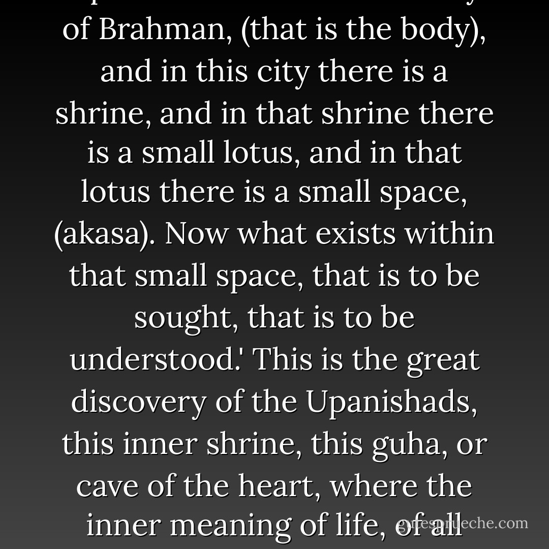There is a beautiful expression of this in the Chandogya Upanishad: 'There is this City of Brahman, (that is the body), and in this city there is a shrine, and in that shrine there is a small lotus, and in that lotus there is a small space, (akasa). Now what exists within that small space, that is to be sought, that is to be understood.' This is the great discovery of the Upanishads, this inner shrine, this guha, or cave of the heart, where the inner meaning of life, of all human existence, is to be found. - Bede Griffiths