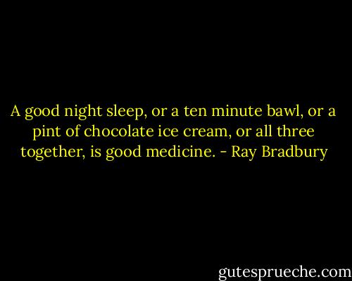 A good night sleep, or a ten minute bawl, or a pint of chocolate ice cream, or all three together, is good medicine. - Ray Bradbury