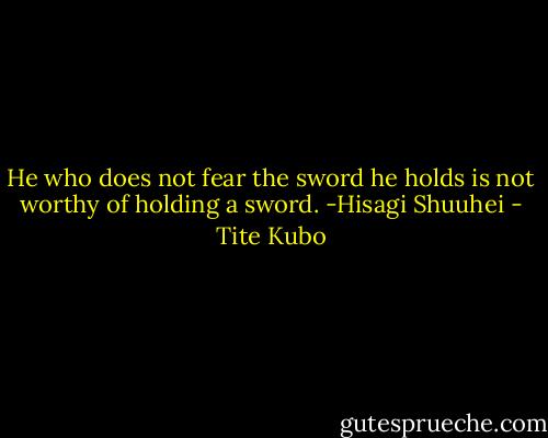 He who does not fear the sword he holds is not worthy of holding a sword.<br />-Hisagi Shuuhei - Tite Kubo