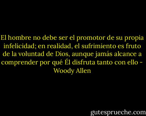 El hombre no debe ser el promotor de su propia infelicidad; en realidad, el sufrimiento es fruto de la voluntad de Dios, aunque jamás alcance a comprender por qué Él disfruta tanto con ello - Woody Allen