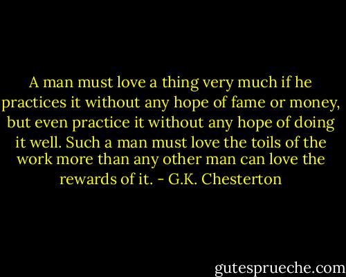 A man must love a thing very much if he practices it without any hope of fame or money, but even practice it without any hope of doing it well. Such a man must love the toils of the work more than any other man can love the rewards of it. - G.K. Chesterton