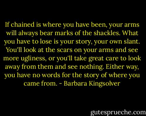 If chained is where you have been, your arms will always bear marks of the shackles. What you have to lose is your story, your own slant. You'll look at the scars on your arms and see more ugliness, or you'll take great care to look away from them and see nothing. Either way, you have no words for the story of where you came from. - Barbara Kingsolver