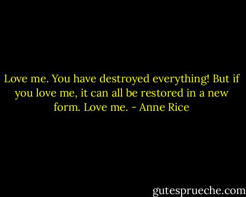 Love me. You have destroyed everything! But if you love me, it can all be restored in a new form. Love me. - Anne Rice