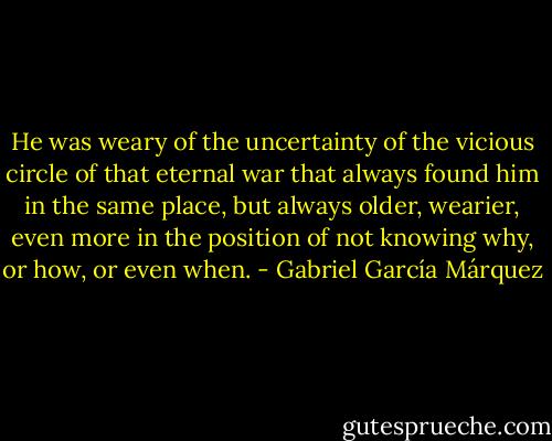 He was weary of the uncertainty of the vicious circle of that eternal war that always found him in the same place, but always older, wearier, even more in the position of not knowing why, or how, or even when. - Gabriel García Márquez