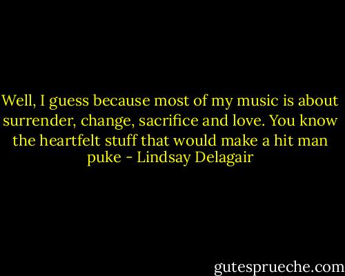 Well, I guess because most of my music is about surrender, change, sacrifice and love. You know the heartfelt stuff that would make a hit man puke - Lindsay Delagair