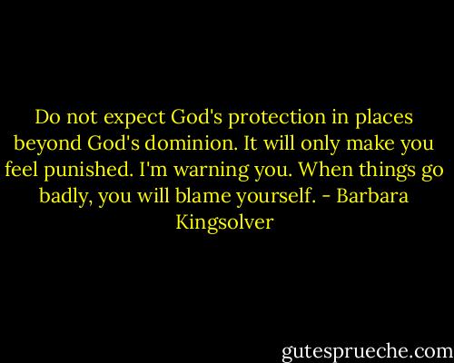 Do not expect God's protection in places beyond God's dominion. It will only make you feel punished. I'm warning you. When things go badly, you will blame yourself. - Barbara Kingsolver