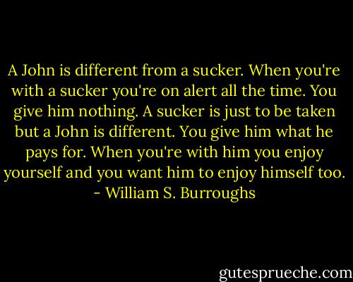A John is different from a sucker. When you're with a sucker you're on alert all the time. You give him nothing. A sucker is just to be taken but a John is different. You give him what he pays for. When you're with him you enjoy yourself and you want him to enjoy himself too. - William S. Burroughs