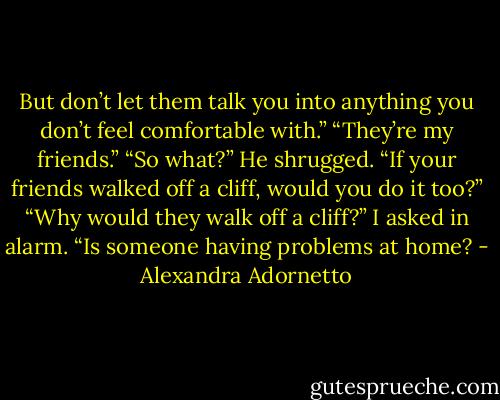 But don’t let them talk you into anything you don’t feel comfortable with.”<br />“They’re my friends.”<br />“So what?” He shrugged. “If your friends walked off a cliff, would you do it too?”<br />“Why would they walk off a cliff?” I asked in alarm. “Is someone having problems at home? - Alexandra Adornetto
