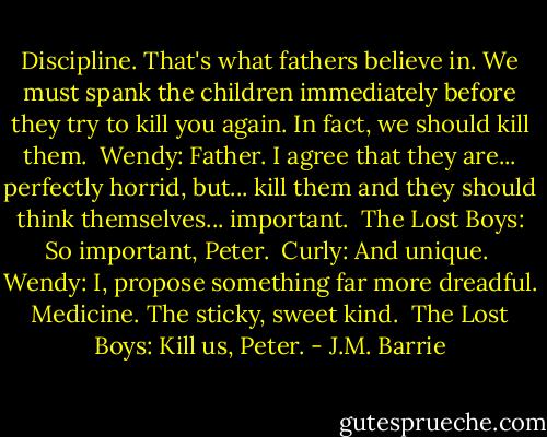 Discipline. That's what fathers believe in. We must spank the children immediately before they try to kill you again. In fact, we should kill them.<br /> Wendy: Father. I agree that they are... perfectly horrid, but... kill them and they should think themselves... important.<br /> The Lost Boys: So important, Peter. <br />Curly: And unique. <br />Wendy: I, propose something far more dreadful. Medicine. The sticky, sweet kind.<br /> The Lost Boys: Kill us, Peter. - J.M. Barrie