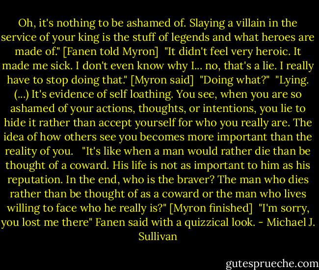 Oh, it's nothing to be ashamed of. Slaying a villain in the service of your king is the stuff of legends and what heroes are made of." [Fanen told Myron]<br /><br />"It didn't feel very heroic. It made me sick. I don't even know why I... no, that's a lie. I really have to stop doing that." [Myron said]<br /><br />"Doing what?"<br /><br />"Lying. (...) It's evidence of self loathing. You see, when you are so ashamed of your actions, thoughts, or intentions, you lie to hide it rather than accept yourself for who you really are. The idea of how others see you becomes more important than the reality of you. <br /><br />"It's like when a man would rather die than be thought of a coward. His life is not as important to him as his reputation. In the end, who is the braver? The man who dies rather than be thought of as a coward or the man who lives willing to face who he really is?" [Myron finished]<br /><br />"I'm sorry, you lost me there" Fanen said with a quizzical look. - Michael J. Sullivan