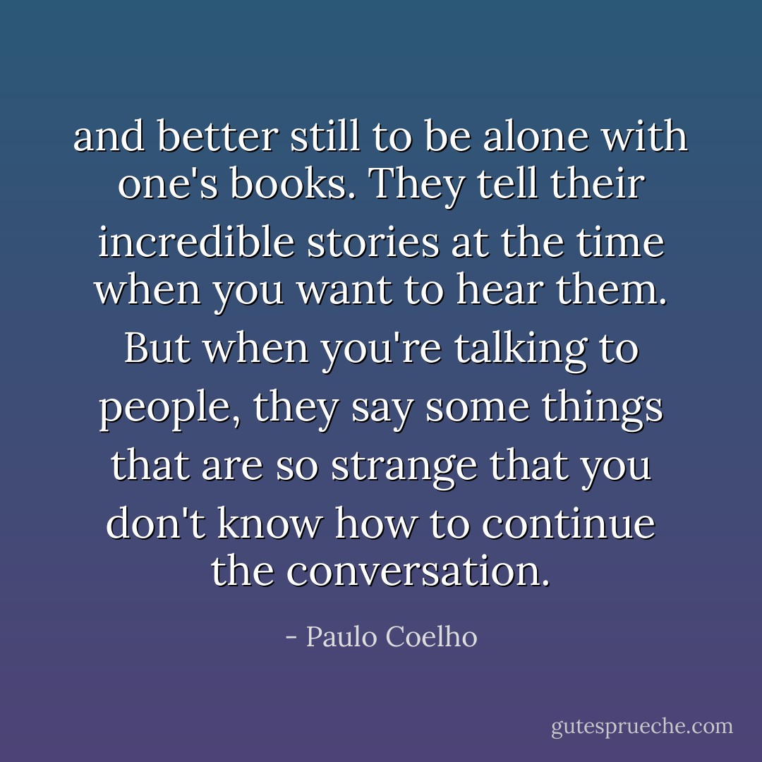 and better still to be alone with one's books. They tell their incredible stories at the time when you want to hear them. But when you're talking to people, they say some things that are so strange that you don't know how to continue the conversation. - Paulo Coelho