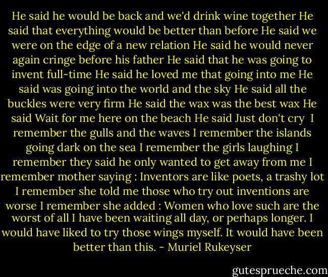 He said he would be back and we'd drink wine together<br />He said that everything would be better than before<br />He said we were on the edge of a new relation<br />He said he would never again cringe before his father<br />He said that he was going to invent full-time<br />He said he loved me that going into me<br />He said was going into the world and the sky<br />He said all the buckles were very firm<br />He said the wax was the best wax<br />He said Wait for me here on the beach<br />He said Just don't cry<br /><br />I remember the gulls and the waves<br />I remember the islands going dark on the sea<br />I remember the girls laughing<br />I remember they said he only wanted to get away from me<br />I remember mother saying : Inventors are like poets, a trashy lot<br />I remember she told me those who try out inventions are worse<br />I remember she added : Women who love such are the worst of all<br />I have been waiting all day, or perhaps longer.<br />I would have liked to try those wings myself.<br />It would have been better than this. - Muriel Rukeyser