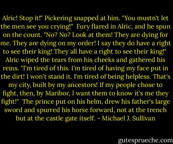 Alric! Stop it!" Pickering snapped at him. "You mustn't let the men see you crying!"<br /><br />Fury flared in Alric, and he spun on the count. "No? No? Look at them! They are dying for me. They are dying on my order! I say they do have a right to see their king! They all have a right to see their king!"<br /><br />Alric wiped the tears from his cheeks and gathered his reins. "I'm tired of this. I'm tired of having my face put in the dirt! I won't stand it. I'm tired of being helpless. That's my city, built by my ancestors! If my people chose to fight, then, by Maribor, I want them to know it's me they fight!"<br /><br />The prince put on his helm, drew his father's large sword and spurred his horse forward, not at the trench but at the castle gate itself. - Michael J. Sullivan