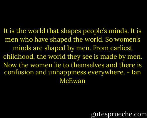 It is the world that shapes people’s minds. It is men who have shaped the world. So women’s minds are shaped by men. From earliest childhood, the world they see is made by men. Now the women lie to themselves and there is confusion and unhappiness everywhere. - Ian McEwan