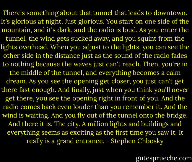 There's something about that tunnel that leads to downtown. It's glorious at night. Just glorious. You start on one side of the mountain, and it's dark, and the radio is loud. As you enter the tunnel, the wind gets sucked away, and you squint from the lights overhead. When you adjust to the lights, you can see the other side in the distance just as the sound of the radio fades to nothing because the waves just can't reach. Then, you're in the middle of the tunnel, and everything becomes a calm dream. As you see the opening get closer, you just can't get there fast enough. And finally, just when you think you'll never get there, you see the opening right in front of you. And the radio comes back even louder than you remember it. And the wind is waiting. And you fly out of the tunnel onto the bridge. And there it is. The city. A million lights and buildings and everything seems as exciting as the first time you saw it. It really is a grand entrance. - Stephen Chbosky
