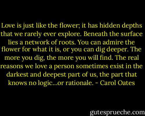 Love is just like the flower; it has hidden depths that we rarely ever explore. Beneath the surface lies a network of roots. You can admire the flower for what it is, or you can dig deeper. The more you dig, the more you will find. The real reasons we love a person sometimes exist in the darkest and deepest part of us, the part that knows no logic…or rationale. - Carol Oates