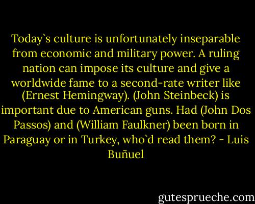 Today`s culture is unfortunately inseparable from economic and military power. A ruling nation can impose its culture and give a worldwide fame to a second-rate writer like (Ernest Hemingway). (John Steinbeck) is important due to American guns. Had (John Dos Passos) and (William Faulkner) been born in Paraguay or in Turkey, who`d read them? - Luis Buñuel