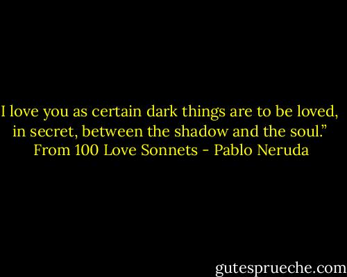 I love you as certain dark things are to be loved, <br />in secret, between the shadow and the soul.”<br /><br />From 100 Love Sonnets - Pablo Neruda