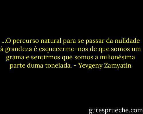 ...O percurso natural para se passar da nulidade à grandeza é esquecermo-nos de que somos um grama e sentirmos que somos a milionésima parte duma tonelada. - Yevgeny Zamyatin