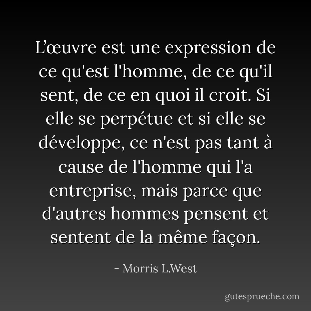 L’œuvre est une expression de ce qu'est l'homme, de ce qu'il sent, de ce en quoi il croit. Si elle se perpétue et si elle se développe, ce n'est pas tant à cause de l'homme qui l'a entreprise, mais parce que d'autres hommes pensent et sentent de la même façon. - Morris L.West