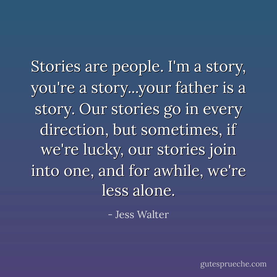 Stories are people. I'm a story, you're a story...your father is a story. Our stories go in every direction, but sometimes, if we're lucky, our stories join into one, and for awhile, we're less alone. - Jess Walter
