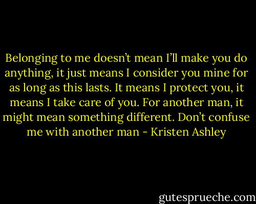 Belonging to me doesn’t mean I’ll make you do anything, it just means I consider you mine for as long as this lasts. It means I protect you, it means I take care of you. For another man, it might mean something different. Don’t confuse me with another man - Kristen Ashley