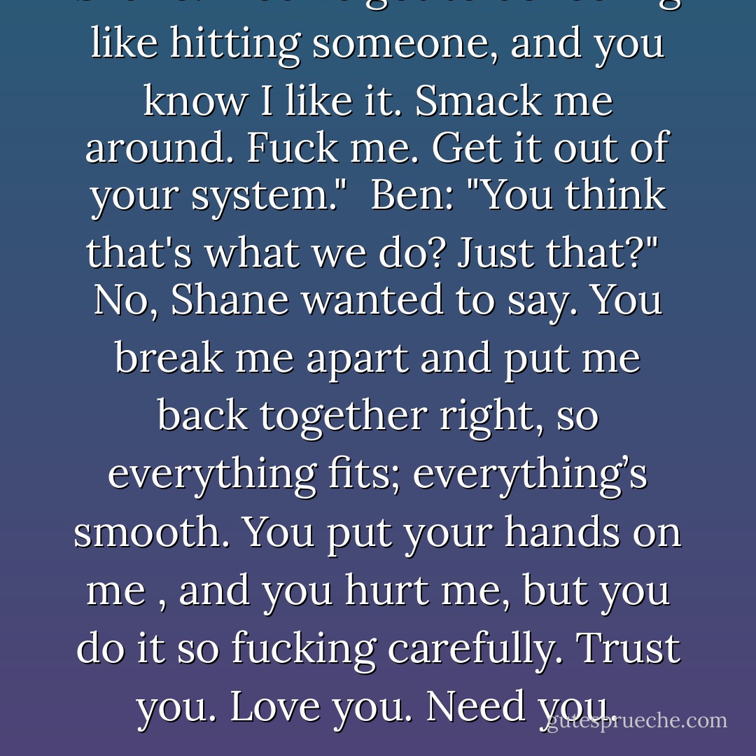 Shane: "You've got to be feeling like hitting someone, and you know I like it. Smack me around. Fuck me. Get it out of your system."<br /><br />Ben: "You think that's what we do? Just that?"<br /><br />No, Shane wanted to say. You break me apart and put me back together right, so everything fits; everything’s smooth. You put your hands on me , and you hurt me, but you do it so fucking carefully. Trust you. Love you. Need you. - Alexa Snow