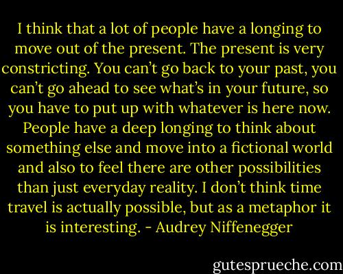 I think that a lot of people have a longing to move out of the present. The present is very constricting. You can’t go back to your past, you can’t go ahead to see what’s in your future, so you have to put up with whatever is here now. People have a deep longing to think about something else and move into a fictional world and also to feel there are other possibilities than just everyday reality. I don’t think time travel is actually possible, but as a metaphor it is interesting. - Audrey Niffenegger