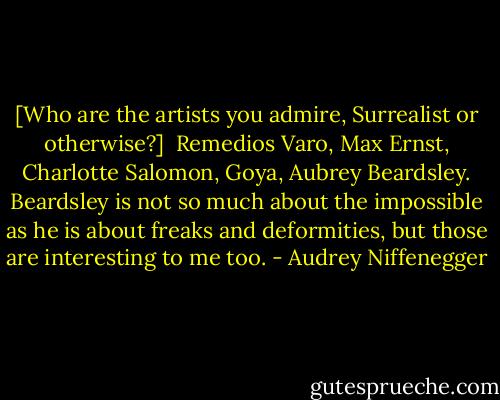 [Who are the artists you admire, Surrealist or otherwise?]<br /><br />Remedios Varo, Max Ernst, Charlotte Salomon, Goya, Aubrey Beardsley. Beardsley is not so much about the impossible as he is about freaks and deformities, but those are interesting to me too. - Audrey Niffenegger