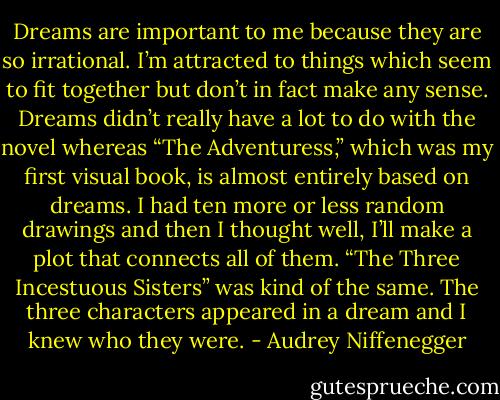 Dreams are important to me because they are so irrational. I’m attracted to things which seem to fit together but don’t in fact make any sense. Dreams didn’t really have a lot to do with the novel whereas “The Adventuress,” which was my first visual book, is almost entirely based on dreams. I had ten more or less random drawings and then I thought well, I’ll make a plot that connects all of them. “The Three Incestuous Sisters” was kind of the same. The three characters appeared in a dream and I knew who they were. - Audrey Niffenegger