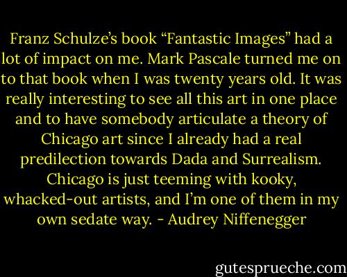 Franz Schulze’s book “Fantastic Images” had a lot of impact on me. Mark Pascale turned me on to that book when I was twenty years old. It was really interesting to see all this art in one place and to have somebody articulate a theory of Chicago art since I already had a real predilection towards Dada and Surrealism. Chicago is just teeming with kooky, whacked-out artists, and I’m one of them in my own sedate way. - Audrey Niffenegger