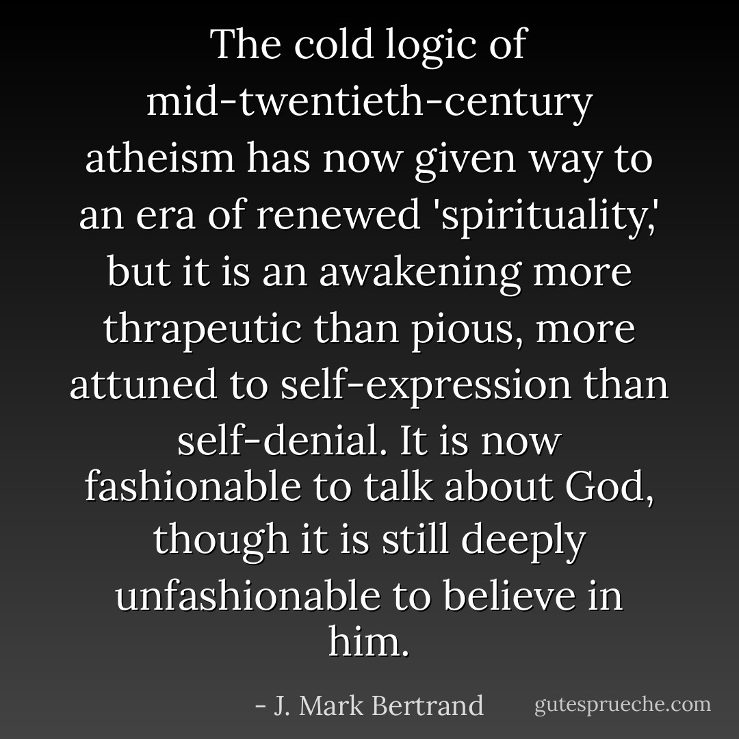 The cold logic of mid-twentieth-century atheism has now given way to an era of renewed 'spirituality,' but it is an awakening more thrapeutic than pious, more attuned to self-expression than self-denial. It is now fashionable to talk about God, though it is still deeply unfashionable to believe in him. - J. Mark Bertrand