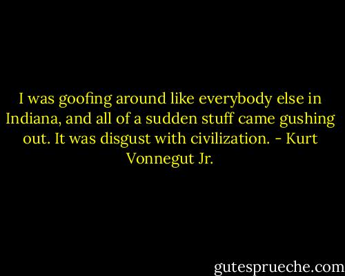 I was goofing around like everybody else in Indiana, and all of a sudden stuff came gushing out. It was disgust with civilization. - Kurt Vonnegut Jr.