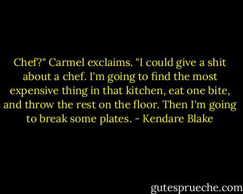 Chef?" Carmel exclaims. "I could give a shit about a chef. I'm going to find the most expensive thing in that kitchen, eat one bite, and throw the rest on the floor. Then I'm going to break some plates. - Kendare Blake