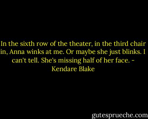 In the sixth row of the theater, in the third chair in, Anna winks at me. Or maybe she just blinks. I can't tell. She's missing half of her face. - Kendare Blake
