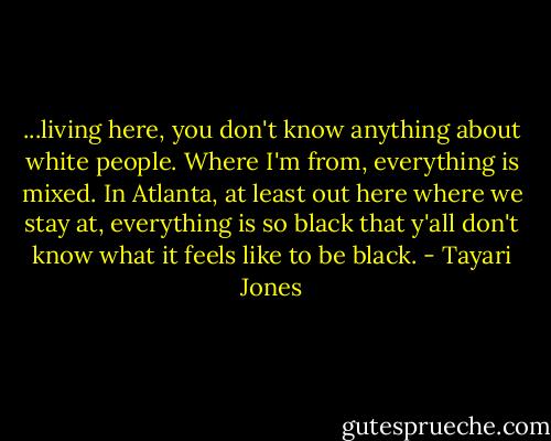 ...living here, you don't know anything about white people. Where I'm from, everything is mixed. In Atlanta, at least out here where we stay at, everything is so black that y'all don't know what it feels like to be black. - Tayari Jones