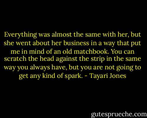 Everything was almost the same with her, but she went about her business in a way that put me in mind of an old matchbook. You can scratch the head against the strip in the same way you always have, but you are not going to get any kind of spark. - Tayari Jones