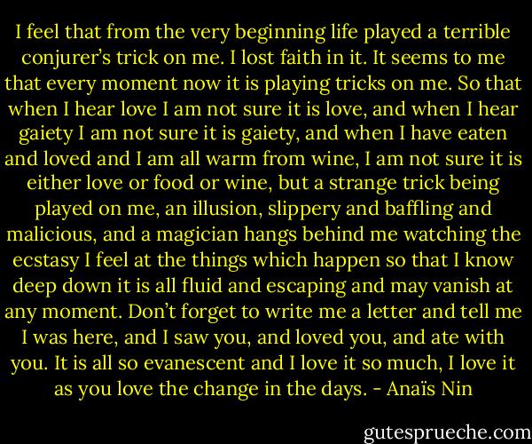 I feel that from the very beginning life played a terrible conjurer’s trick on me. I lost faith in it. It seems to me that every moment now it is playing tricks on me. So that when I hear love I am not sure it is love, and when I hear gaiety I am not sure it is gaiety, and when I have eaten and loved and I am all warm from wine, I am not sure it is either love or food or wine, but a strange trick being played on me, an illusion, slippery and baffling and malicious, and a magician hangs behind me watching the ecstasy I feel at the things which happen so that I know deep down it is all fluid and escaping and may vanish at any moment. Don’t forget to write me a letter and tell me I was here, and I saw you, and loved you, and ate with you. It is all so evanescent and I love it so much, I love it as you love the change in the days. - Anaïs Nin