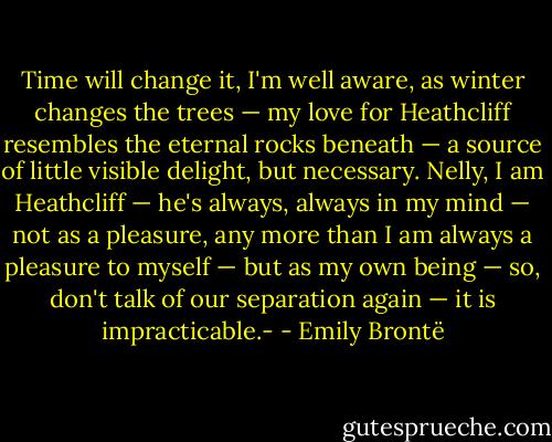 Time will change it, I'm well aware, as winter changes the trees — my love for Heathcliff resembles the eternal rocks beneath — a source of little visible delight, but necessary. Nelly, I am Heathcliff — he's always, always in my mind — not as a pleasure, any more than I am always a pleasure to myself — but as my own being — so, don't talk of our separation again — it is impracticable.- - Emily Brontë