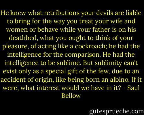He knew what retributions your devils are liable to bring for the way you treat your wife and women or behave while your father is on his deathbed, what you ought to think of your pleasure, of acting like a cockroach; he had the intelligence for the comparison. He had the intelligence to be sublime. But sublimity can't exist only as a special gift of the few, due to an accident of origin, like being born an albino. If it were, what interest would we have in it? - Saul Bellow