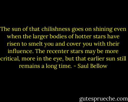 The sun of that chilishness goes on shining even when the larger bodies of hotter stars have risen to smelt you and cover you with their influence. The recenter stars may be more critical, more in the eye, but that earlier sun still remains a long time. - Saul Bellow