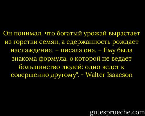 Он понимал, что богатый урожай вырастает из горстки семян, а сдержанность рождает наслаждение, – писала она. – Ему была знакома формула, о которой не ведает большинство людей: одно ведет к совершенно другому". - Walter Isaacson