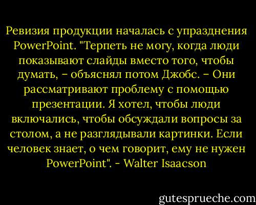 Ревизия продукции началась с упразднения PowerPoint. "Терпеть не могу, когда люди показывают слайды вместо того, чтобы думать, – объяснял потом Джобс. – Они рассматривают проблему с помощью презентации. Я хотел, чтобы люди включались, чтобы обсуждали вопросы за столом, а не разглядывали картинки. Если человек знает, о чем говорит, ему не нужен PowerPoint". - Walter Isaacson