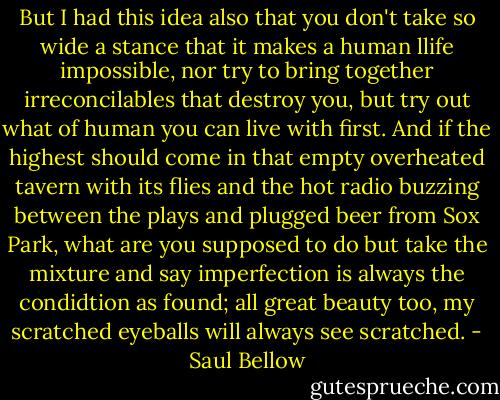 But I had this idea also that you don't take so wide a stance that it makes a human llife impossible, nor try to bring together irreconcilables that destroy you, but try out what of human you can live with first. And if the highest should come in that empty overheated tavern with its flies and the hot radio buzzing between the plays and plugged beer from Sox Park, what are you supposed to do but take the mixture and say imperfection is always the condidtion as found; all great beauty too, my scratched eyeballs will always see scratched. - Saul Bellow