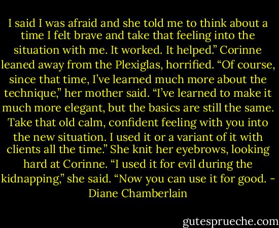 I said I was afraid and she told me to think about a time I felt brave and take that feeling into the situation with me. It worked. It helped.”<br />Corinne leaned away from the Plexiglas, horrified.<br />“Of course, since that time, I’ve learned much more about the technique,” her mother said. “I’ve learned to make it much more elegant, but the basics are still the same. Take that old calm, confident feeling with you into the new situation. I used it or a variant of it with clients all the time.” She knit her eyebrows, looking hard at Corinne. “I used it for evil during the kidnapping,” she said. “Now you can use it for good. - Diane Chamberlain