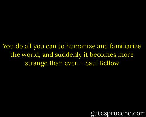 You do all you can to humanize and familiarize the world, and suddenly it becomes more strange than ever. - Saul Bellow